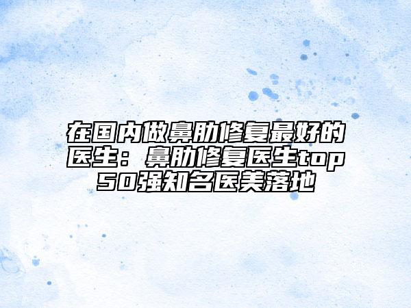 在国内做鼻肋修复最好的医生：鼻肋修复医生top50强知名医美落地
