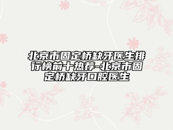 北京市固定桥缺牙医生排行榜前十热荐-北京市固定桥缺牙口腔医生
