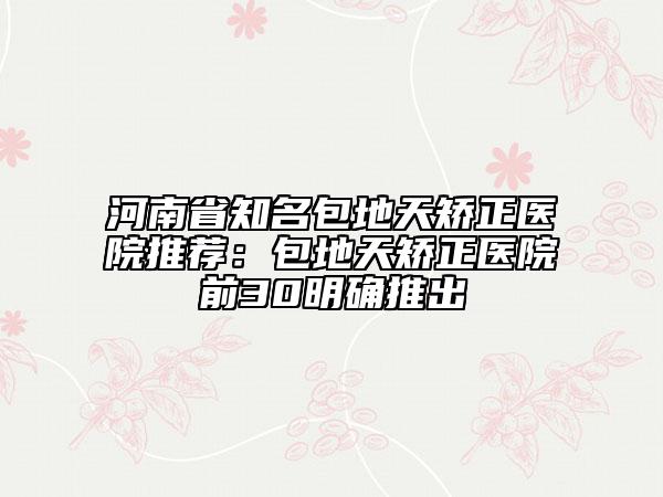 河南省知名包地天矫正医院推荐：包地天矫正医院前30明确推出