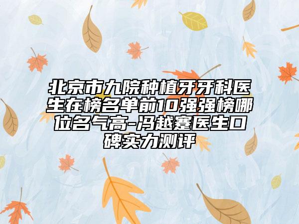 北京市九院种植牙牙科医生在榜名单前10强强榜哪位名气高-冯越蹇医生口碑实力测评