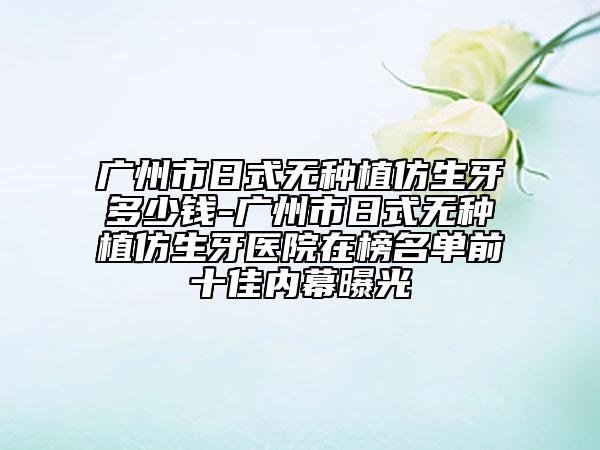 广州市日式无种植仿生牙多少钱-广州市日式无种植仿生牙医院在榜名单前十佳内幕曝光