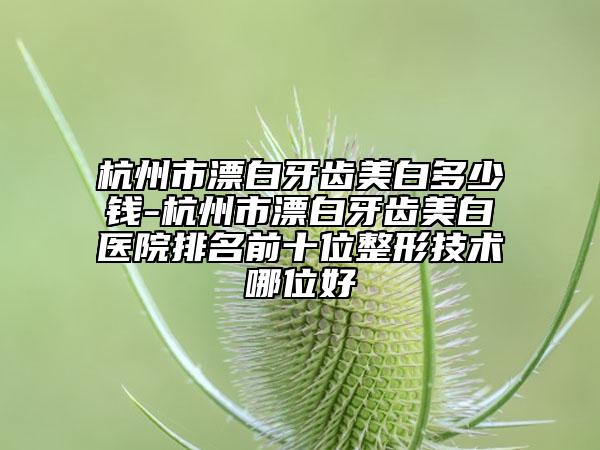 杭州市漂白牙齿美白多少钱-杭州市漂白牙齿美白医院排名前十位整形技术哪位好