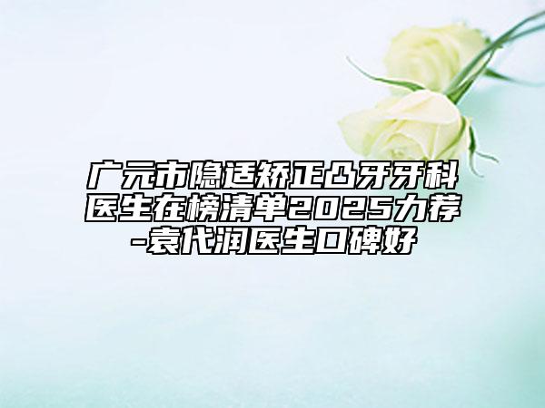 广元市隐适矫正凸牙牙科医生在榜清单2025力荐-袁代润医生口碑好