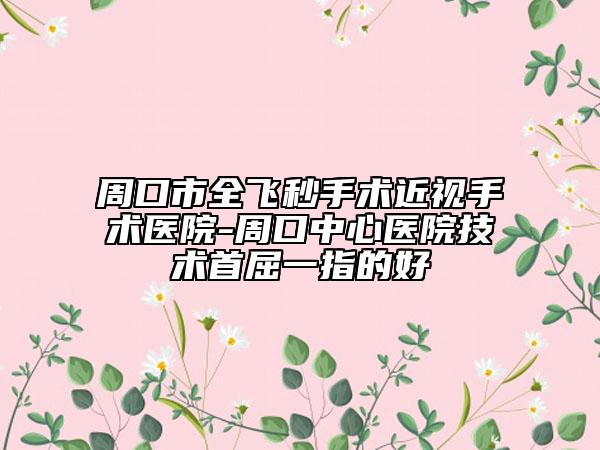 周口市全飞秒手术近视手术医院-周口中心医院技术首屈一指的好