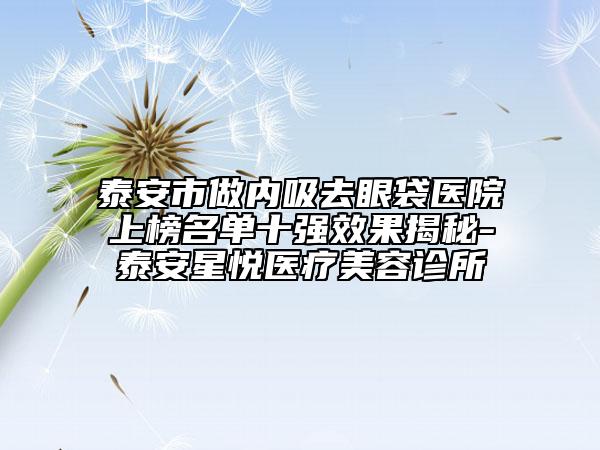 泰安市做内吸去眼袋医院上榜名单十强效果揭秘-泰安星悦医疗美容诊所