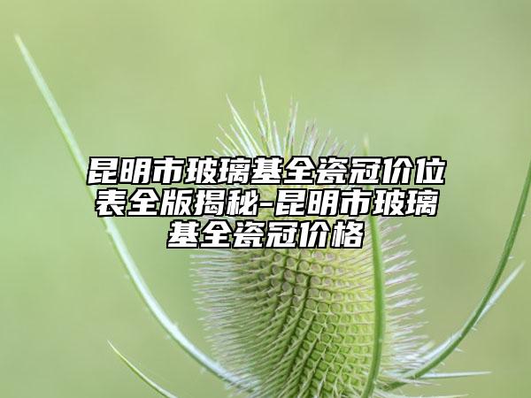 昆明市玻璃基全瓷冠价位表全版揭秘-昆明市玻璃基全瓷冠价格