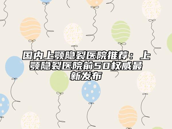 国内上颚隐裂医院推荐：上颚隐裂医院前50权威最新发布