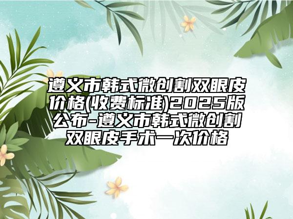 遵义市韩式微创割双眼皮价格(收费标准)2025版公布-遵义市韩式微创割双眼皮手术一次价格