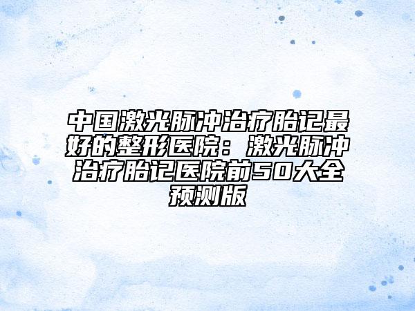 中国激光脉冲治疗胎记最好的整形医院：激光脉冲治疗胎记医院前50大全预测版