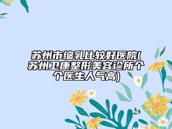 苏州市缩乳比较好医院(苏州卫康整形美容诊所个个医生人气高)