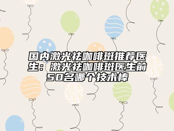 国内激光祛咖啡斑推荐医生：激光祛咖啡斑医生前50名哪个技术棒