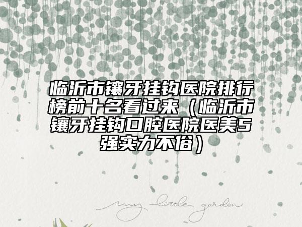 临沂市镶牙挂钩医院排行榜前十名看过来（临沂市镶牙挂钩口腔医院医美5强实力不俗）