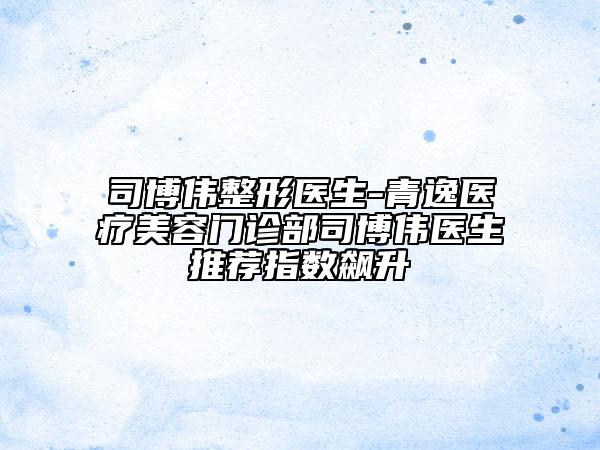 司博伟整形医生-青逸医疗美容门诊部司博伟医生推荐指数飙升