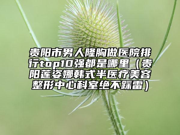 贵阳市男人隆胸做医院排行top10强都是哪里（贵阳莲姿娜韩式半医疗美容整形中心科室绝不踩雷）