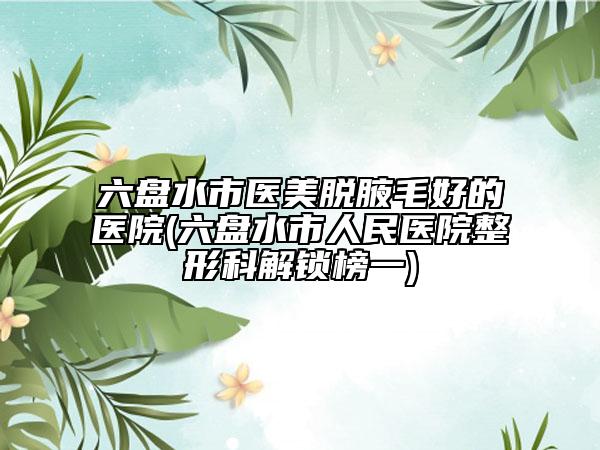 六盘水市医美脱腋毛好的医院(六盘水市人民医院整形科解锁榜一)