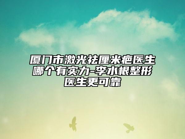 厦门市激光祛厘米疤医生哪个有实力-李水根整形医生更可靠