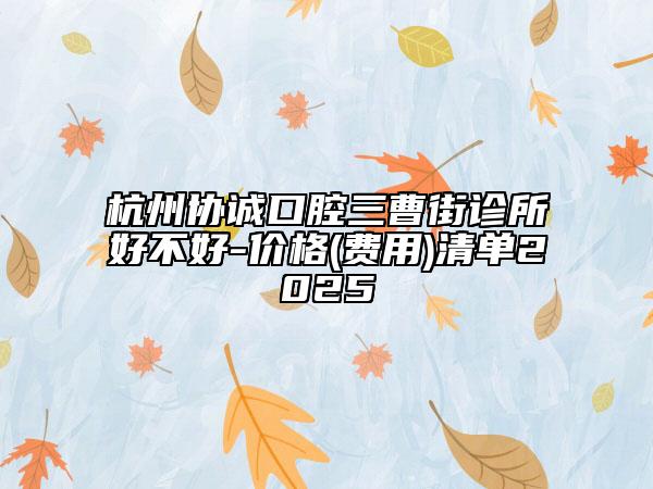 杭州协诚口腔三曹街诊所好不好-价格(费用)清单2025