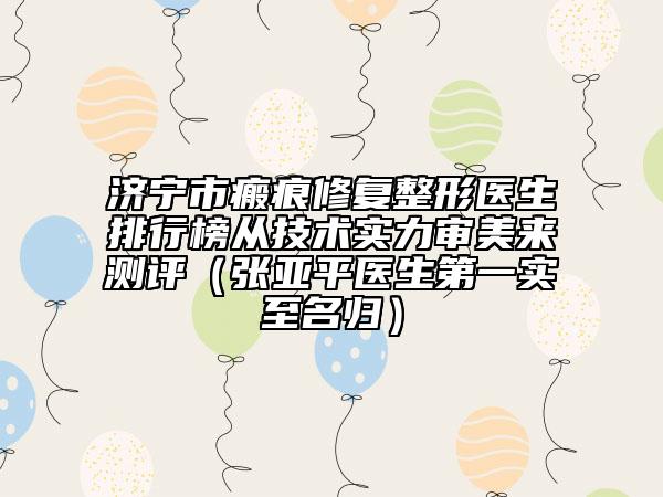济宁市瘢痕修复整形医生排行榜从技术实力审美来测评（张亚平医生第一实至名归）