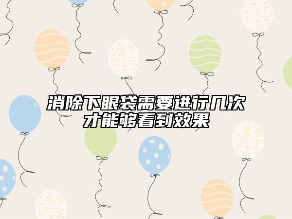 消除下眼袋需要进行几次才能够看到效果