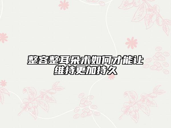整容整耳朵术如何才能让维持更加持久