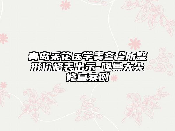 青岛采花医学美容诊所整形价格表出示-隆鼻太尖修复案例