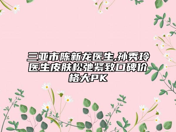 三亚市陈新龙医生,孙秀玲医生皮肤松弛紧致口碑价格大PK