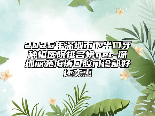 2025年深圳市下半口牙种植医院排名榜get-深圳丽苑海涛口腔门诊部好还实惠
