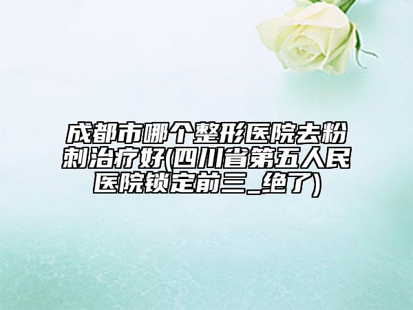 成都市哪个整形医院去粉刺治疗好(四川省第五人民医院锁定前三_绝了)