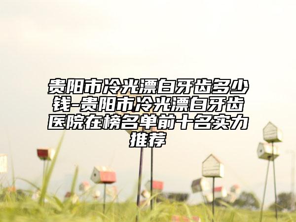 贵阳市冷光漂白牙齿多少钱-贵阳市冷光漂白牙齿医院在榜名单前十名实力推荐