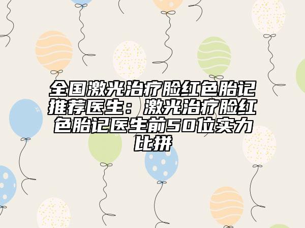 全国激光治疗脸红色胎记推荐医生：激光治疗脸红色胎记医生前50位实力比拼