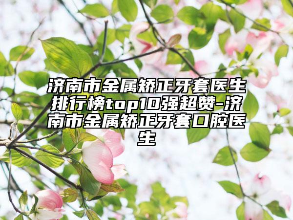 济南市金属矫正牙套医生排行榜top10强超赞-济南市金属矫正牙套口腔医生