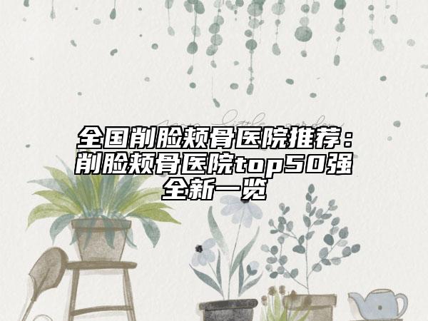 全国削脸颊骨医院推荐：削脸颊骨医院top50强全新一览