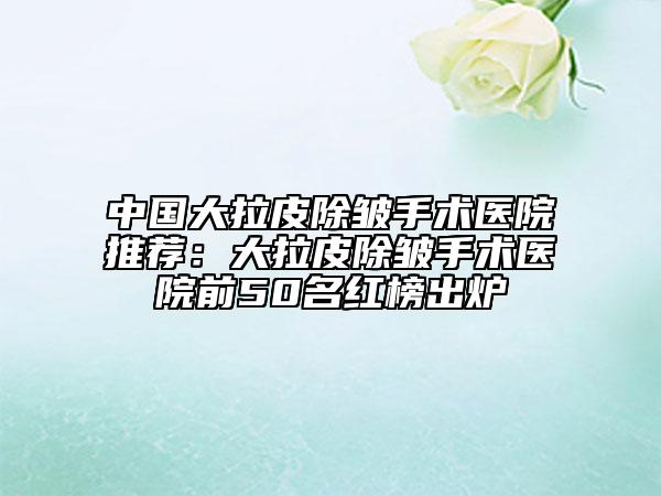 中国大拉皮除皱手术医院推荐：大拉皮除皱手术医院前50名红榜出炉