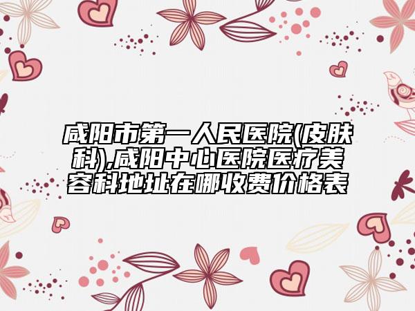 咸阳市第一人民医院(皮肤科),咸阳中心医院医疗美容科地址在哪收费价格表