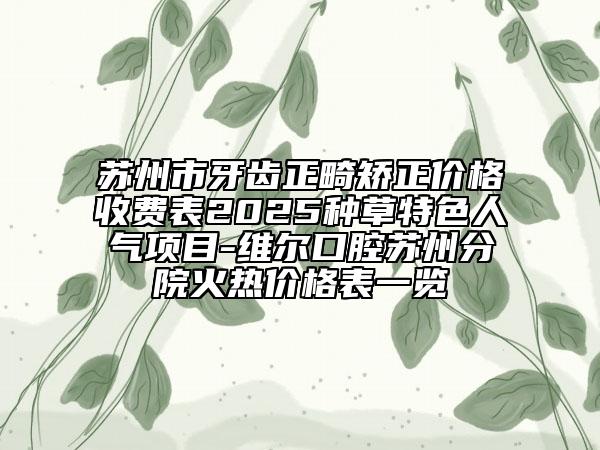苏州市牙齿正畸矫正价格收费表2025种草特色人气项目-维尔口腔苏州分院火热价格表一览