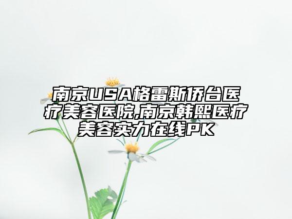 南京USA格雷斯侨台医疗美容医院,南京韩熙医疗美容实力在线PK