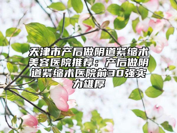 天津市产后做阴道紧缩术美容医院推荐：产后做阴道紧缩术医院前30强实力雄厚