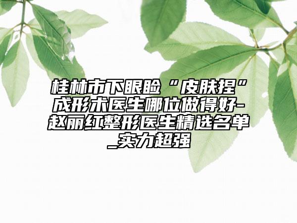 桂林市下眼睑“皮肤捏”成形术医生哪位做得好-赵丽红整形医生精选名单_实力超强