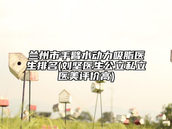 兰州市手臂水动力吸脂医生排名(刘坚医生公立私立医美评价高)