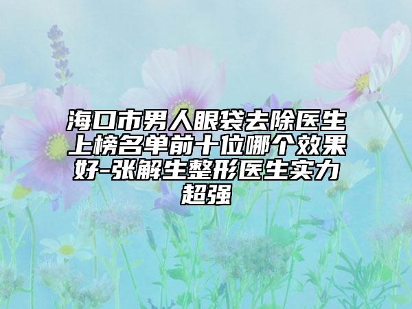 海口市男人眼袋去除医生上榜名单前十位哪个效果好-张解生整形医生实力超强