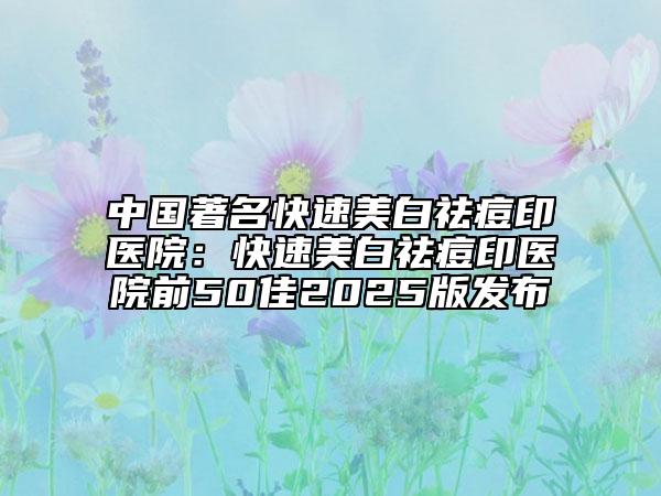 中国著名快速美白祛痘印医院：快速美白祛痘印医院前50佳2025版发布