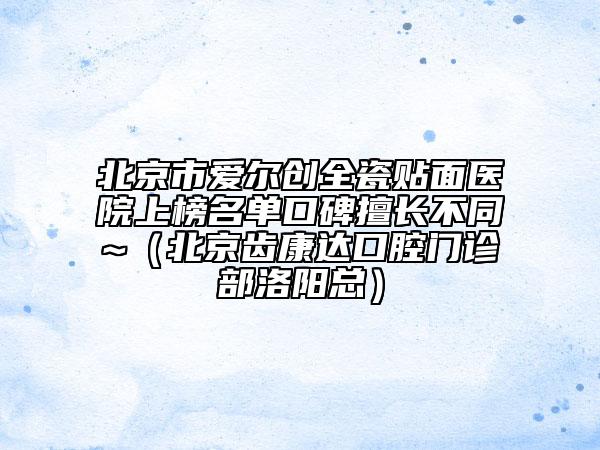 北京市爱尔创全瓷贴面医院上榜名单口碑擅长不同~（北京齿康达口腔门诊部洛阳总）