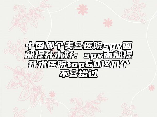 中国哪个美容医院spv面部提升术好：spv面部提升术医院top50这几个不容错过