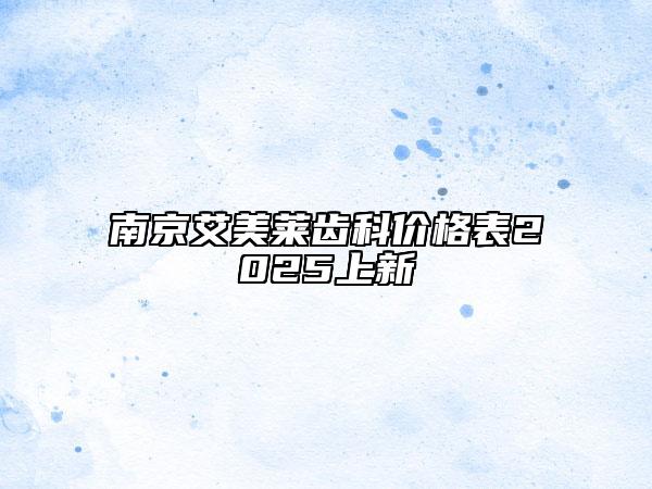 南京艾美莱齿科价格表2025上新
