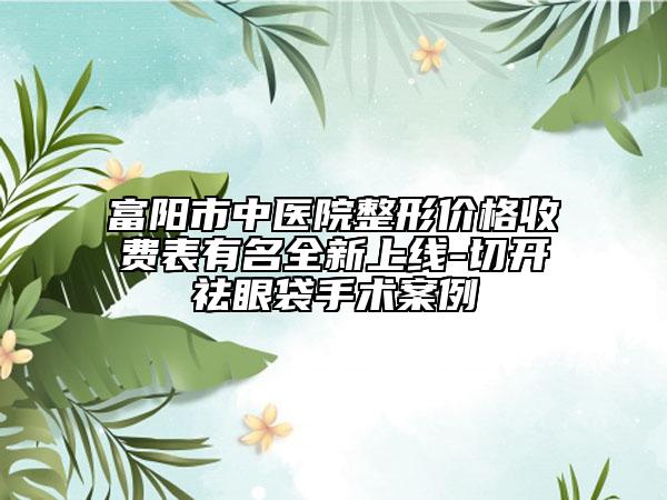 富阳市中医院整形价格收费表有名全新上线-切开祛眼袋手术案例