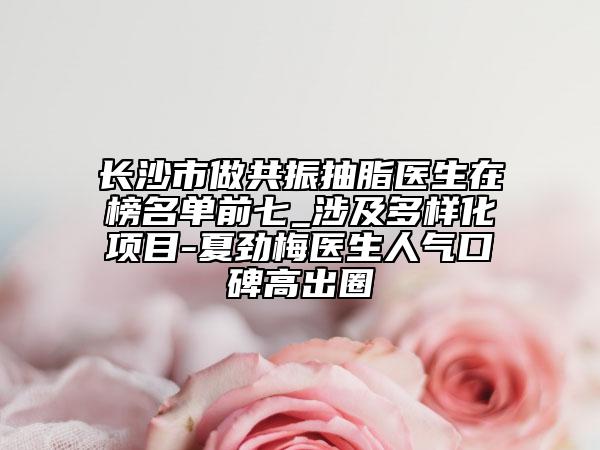 长沙市做共振抽脂医生在榜名单前七_涉及多样化项目-夏劲梅医生人气口碑高出圈