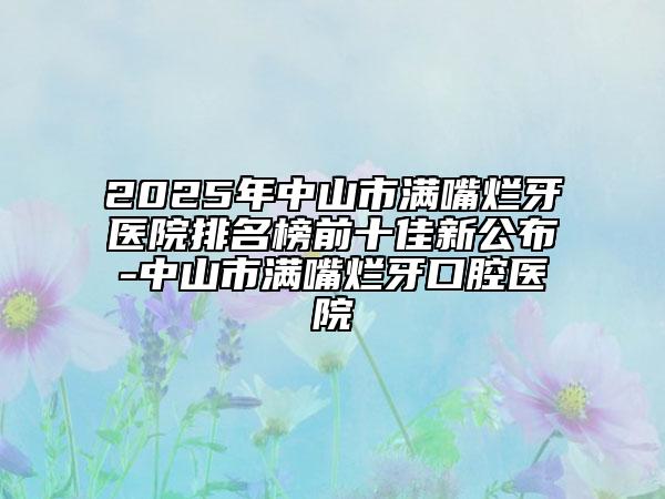 2025年中山市满嘴烂牙医院排名榜前十佳新公布-中山市满嘴烂牙口腔医院