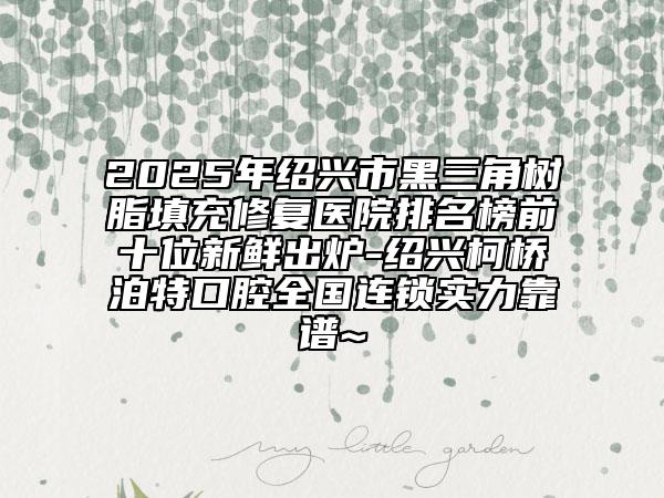 2025年绍兴市黑三角树脂填充修复医院排名榜前十位新鲜出炉-绍兴柯桥泊特口腔全国连锁实力靠谱~