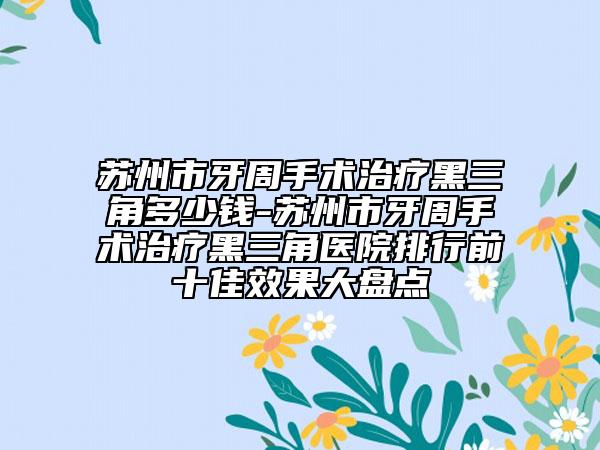苏州市牙周手术治疗黑三角多少钱-苏州市牙周手术治疗黑三角医院排行前十佳效果大盘点