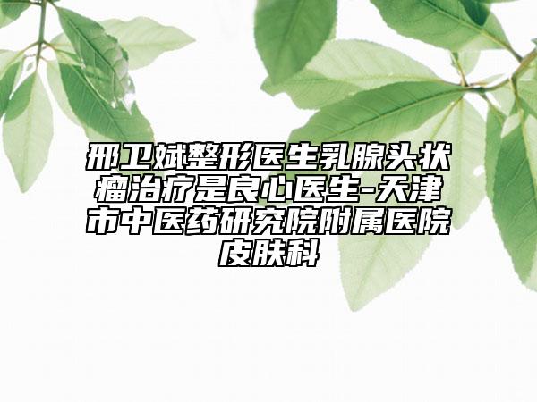 邢卫斌整形医生乳腺头状瘤治疗是良心医生-天津市中医药研究院附属医院皮肤科